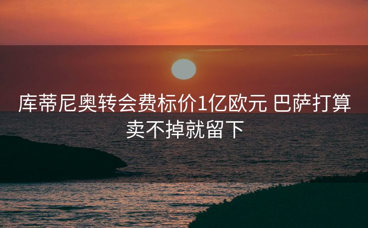 库蒂尼奥转会费标价1亿欧元 巴萨打算卖不掉就留下