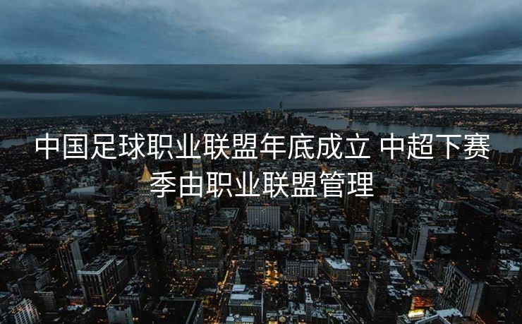中国足球职业联盟年底成立 中超下赛季由职业联盟管理
