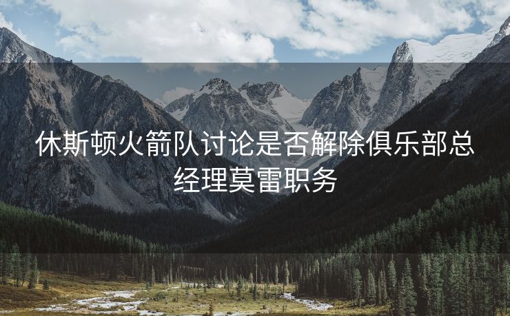 休斯顿火箭队讨论是否解除俱乐部总经理莫雷职务
