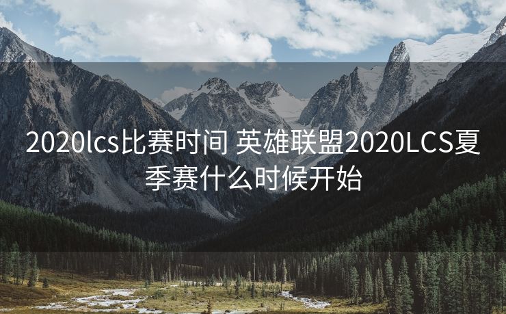 2020lcs比赛时间 英雄联盟2020LCS夏季赛什么时候开始