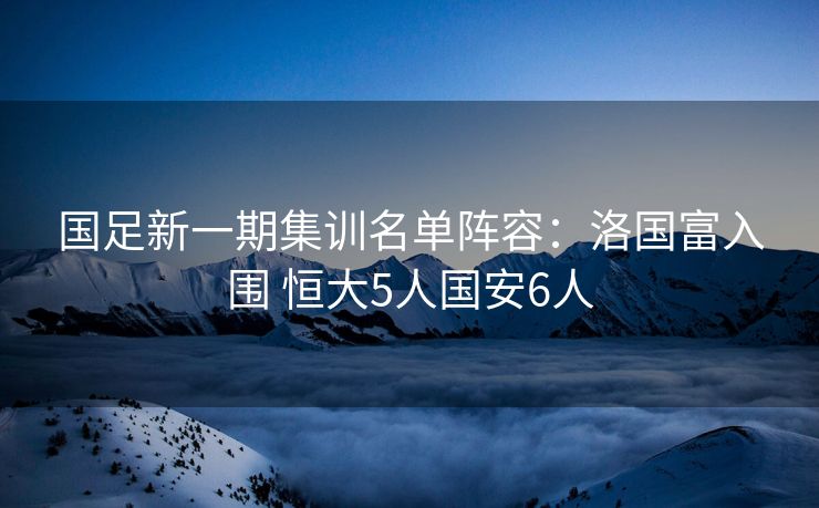 国足新一期集训名单阵容：洛国富入围 恒大5人国安6人