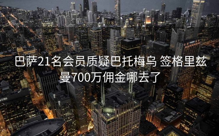 巴萨21名会员质疑巴托梅乌 签格里兹曼700万佣金哪去了