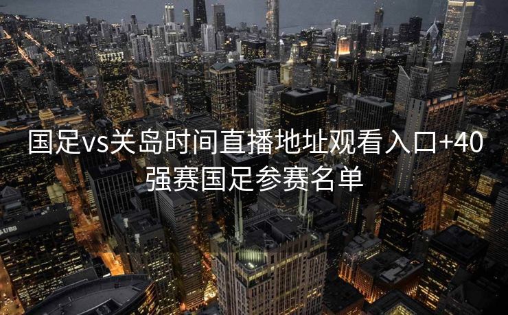 国足vs关岛时间直播地址观看入口+40强赛国足参赛名单