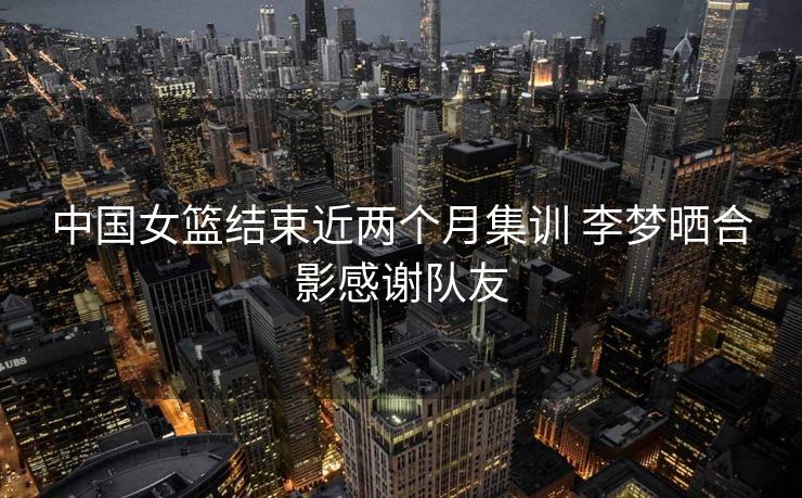 中国女篮结束近两个月集训 李梦晒合影感谢队友