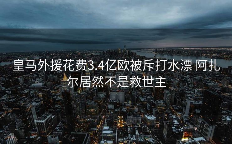 皇马外援花费3.4亿欧被斥打水漂 阿扎尔居然不是救世主