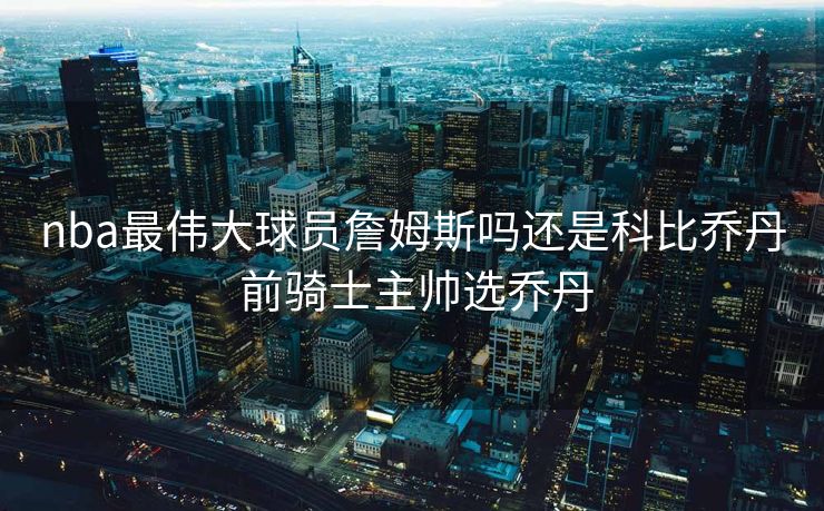 nba最伟大球员詹姆斯吗还是科比乔丹 前骑士主帅选乔丹