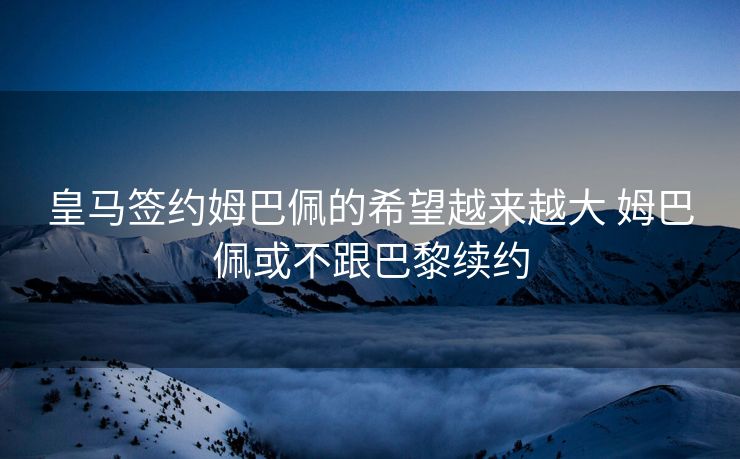 皇马签约姆巴佩的希望越来越大 姆巴佩或不跟巴黎续约