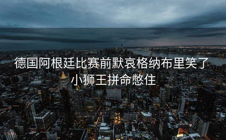 德国阿根廷比赛前默哀格纳布里笑了 小狮王拼命憋住