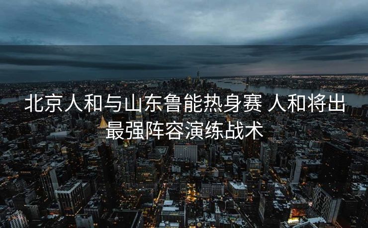 北京人和与山东鲁能热身赛 人和将出最强阵容演练战术