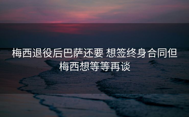 梅西退役后巴萨还要 想签终身合同但梅西想等等再谈