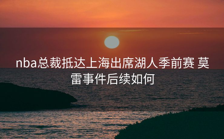 nba总裁抵达上海出席湖人季前赛 莫雷事件后续如何