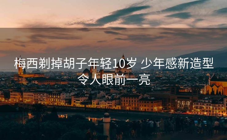 梅西剃掉胡子年轻10岁 少年感新造型令人眼前一亮