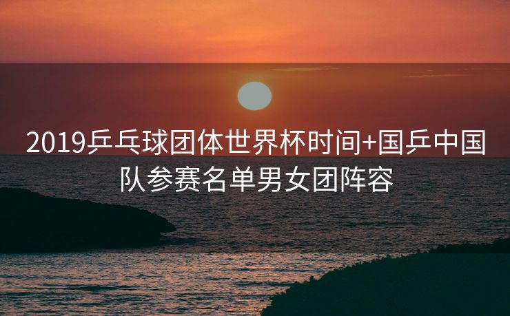 2019乒乓球团体世界杯时间+国乒中国队参赛名单男女团阵容