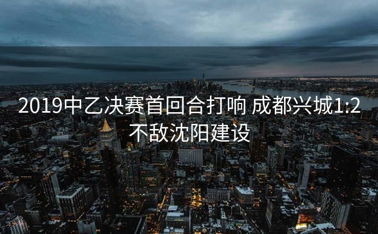 2019中乙决赛首回合打响 成都兴城1:2不敌沈阳建设