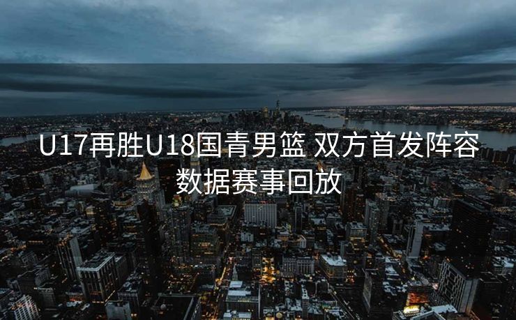 U17再胜U18国青男篮 双方首发阵容数据赛事回放