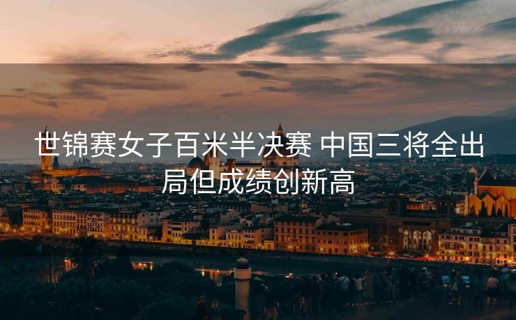 世锦赛女子百米半决赛 中国三将全出局但成绩创新高