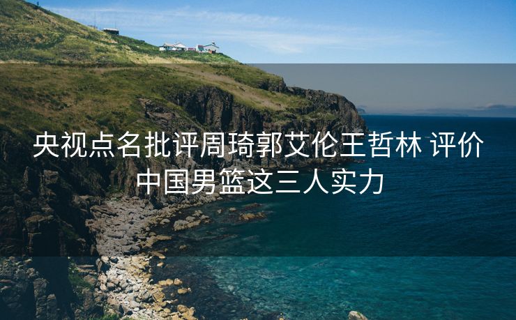 央视点名批评周琦郭艾伦王哲林 评价中国男篮这三人实力