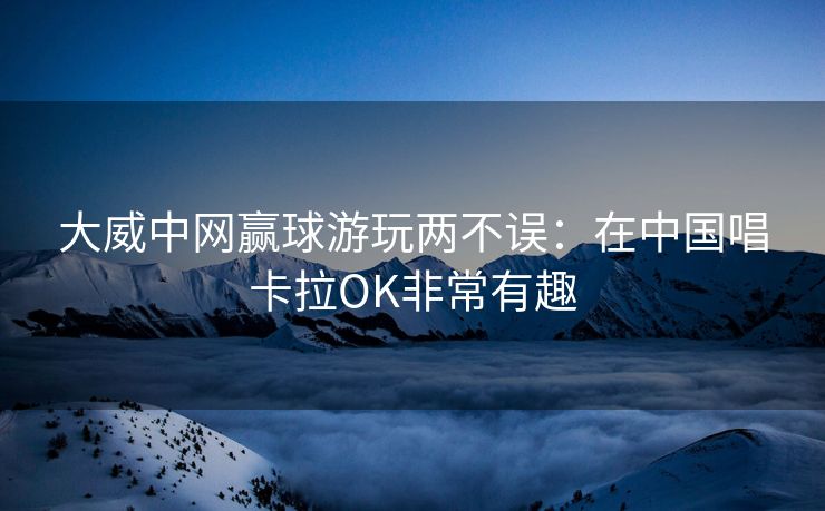 大威中网赢球游玩两不误：在中国唱卡拉OK非常有趣
