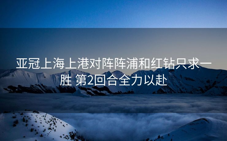 亚冠上海上港对阵阵浦和红钻只求一胜 第2回合全力以赴