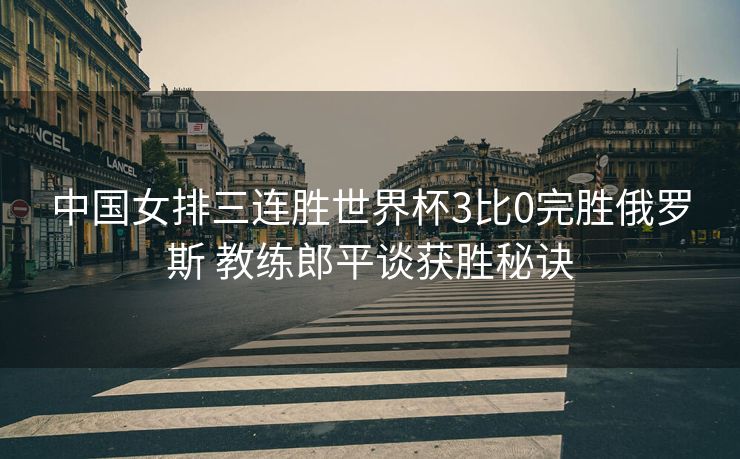 中国女排三连胜世界杯3比0完胜俄罗斯 教练郎平谈获胜秘诀
