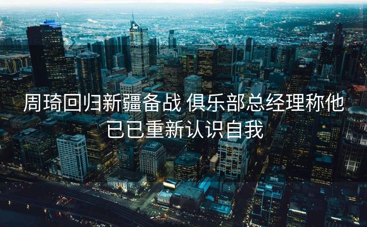 周琦回归新疆备战 俱乐部总经理称他已已重新认识自我