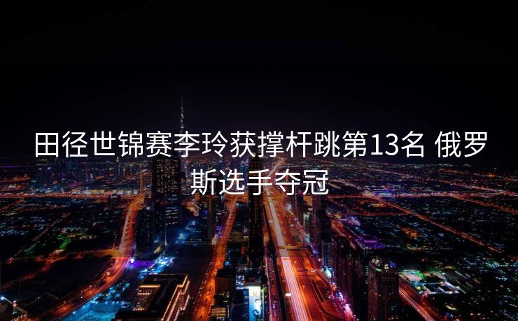 田径世锦赛李玲获撑杆跳第13名 俄罗斯选手夺冠