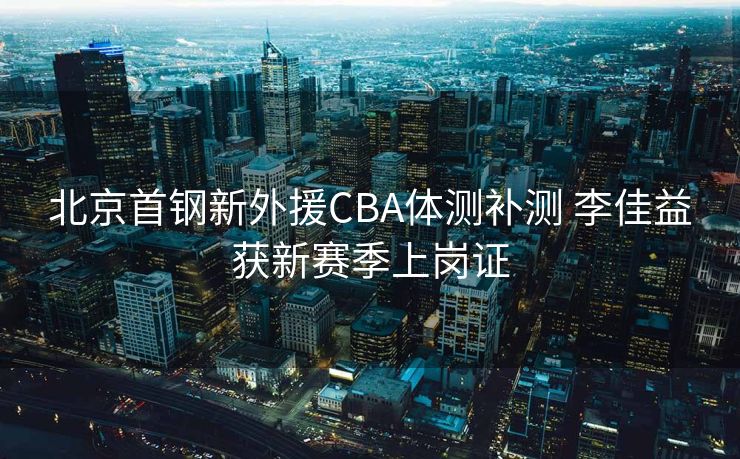 北京首钢新外援CBA体测补测 李佳益获新赛季上岗证