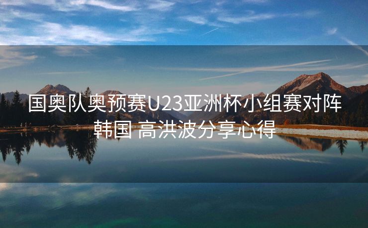 国奥队奥预赛U23亚洲杯小组赛对阵韩国 高洪波分享心得