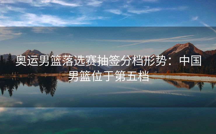 奥运男篮落选赛抽签分档形势：中国男篮位于第五档