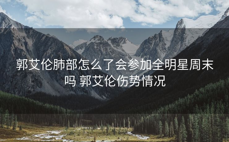 郭艾伦肺部怎么了会参加全明星周末吗 郭艾伦伤势情况