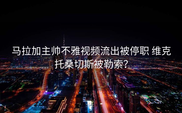 马拉加主帅不雅视频流出被停职 维克托桑切斯被勒索？