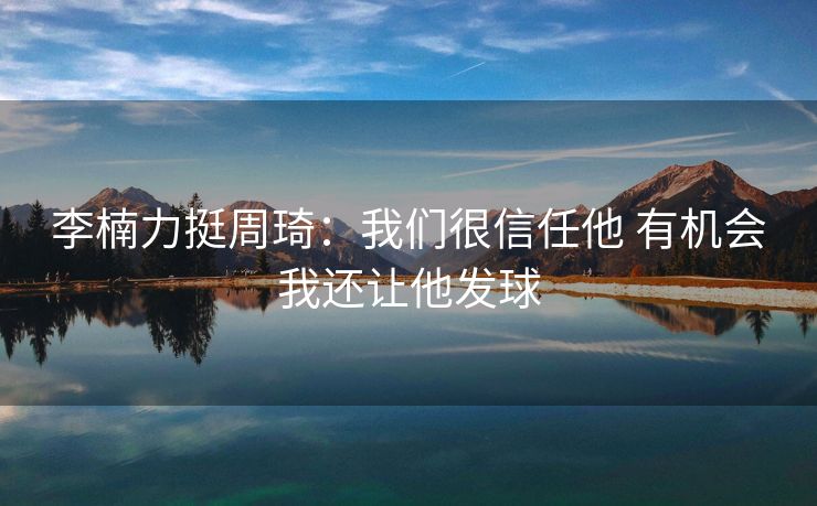 李楠力挺周琦：我们很信任他 有机会我还让他发球