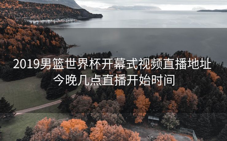 2019男篮世界杯开幕式视频直播地址 今晚几点直播开始时间