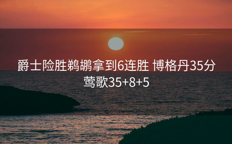 爵士险胜鹈鹕拿到6连胜 博格丹35分莺歌35+8+5