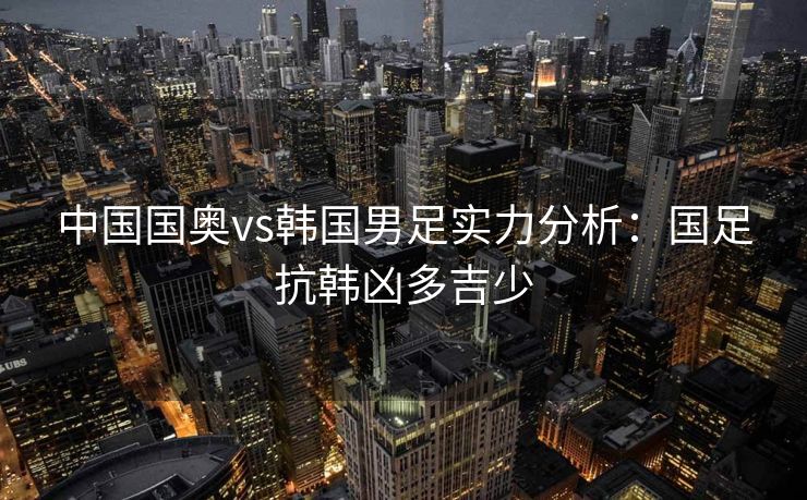中国国奥vs韩国男足实力分析：国足抗韩凶多吉少