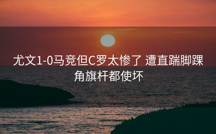 尤文1-0马竞但C罗太惨了 遭直踹脚踝角旗杆都使坏
