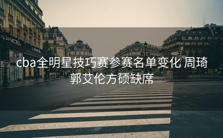 cba全明星技巧赛参赛名单变化 周琦郭艾伦方硕缺席