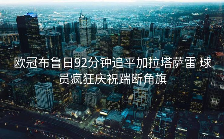 欧冠布鲁日92分钟追平加拉塔萨雷 球员疯狂庆祝踹断角旗