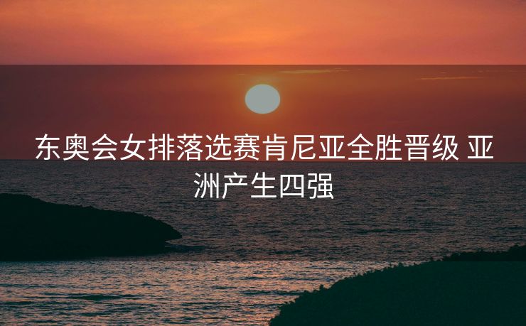 东奥会女排落选赛肯尼亚全胜晋级 亚洲产生四强