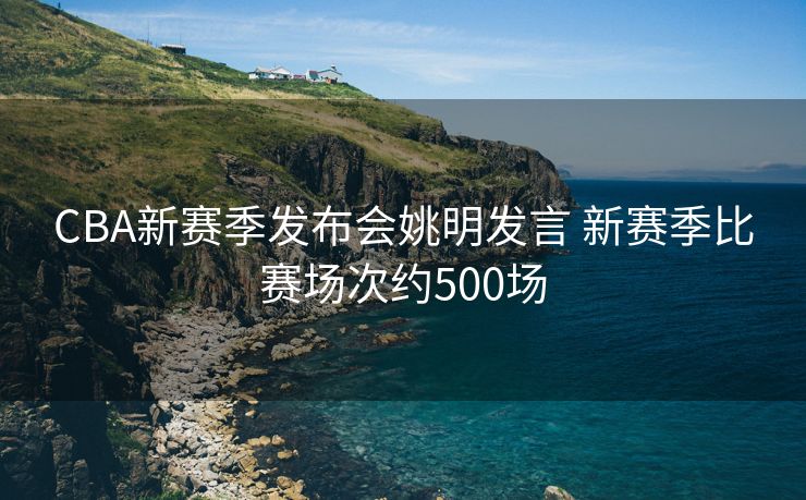 CBA新赛季发布会姚明发言 新赛季比赛场次约500场