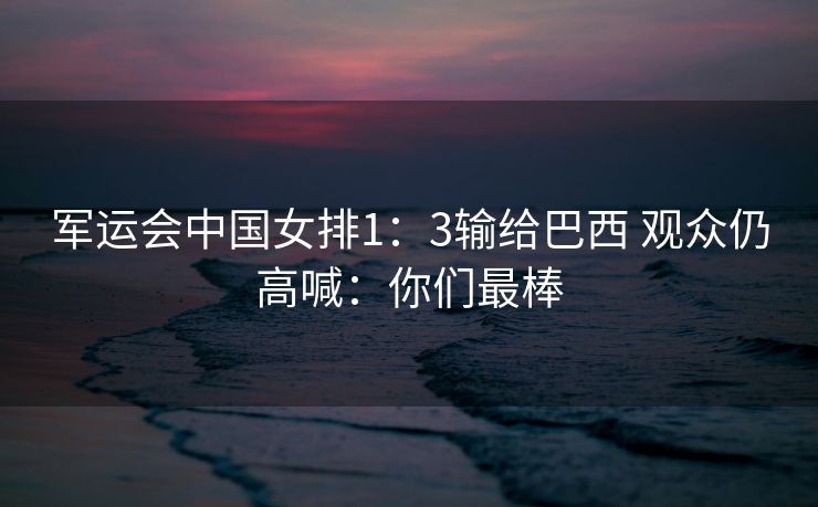 军运会中国女排1：3输给巴西 观众仍高喊：你们最棒