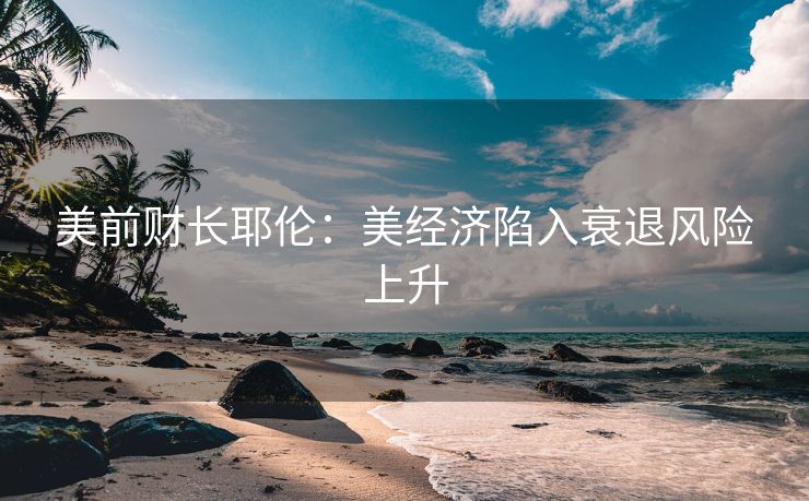 美前财长耶伦：美经济陷入衰退风险上升