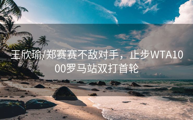 王欣瑜/郑赛赛不敌对手，止步WTA1000罗马站双打首轮