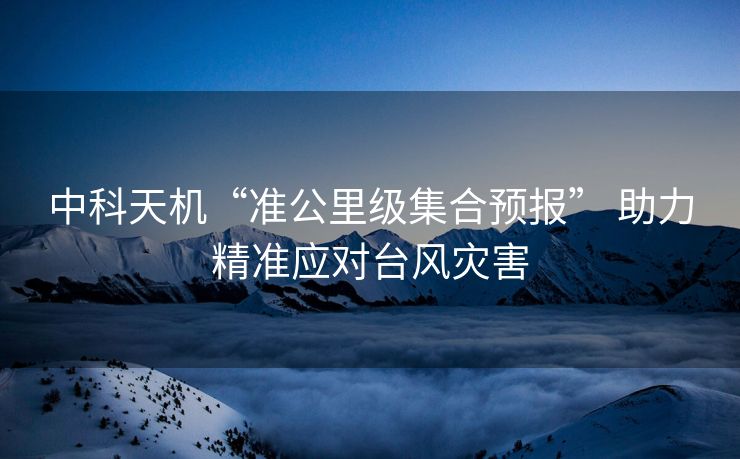 中科天机“准公里级集合预报” 助力精准应对台风灾害
