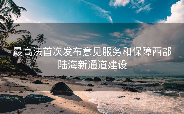 最高法首次发布意见服务和保障西部陆海新通道建设