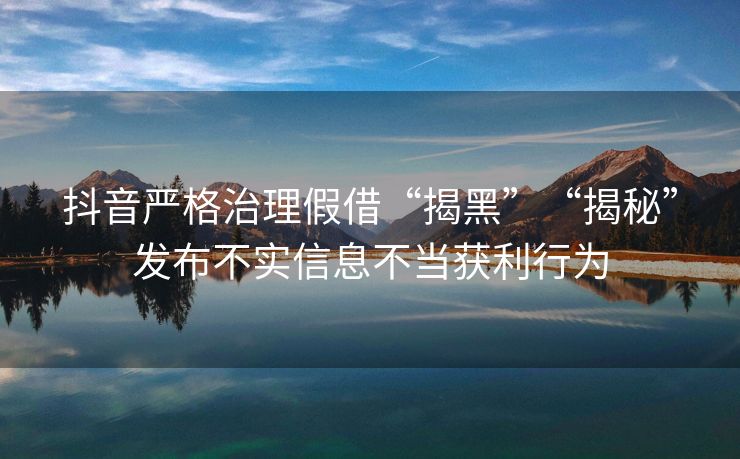 抖音严格治理假借“揭黑”“揭秘”发布不实信息不当获利行为