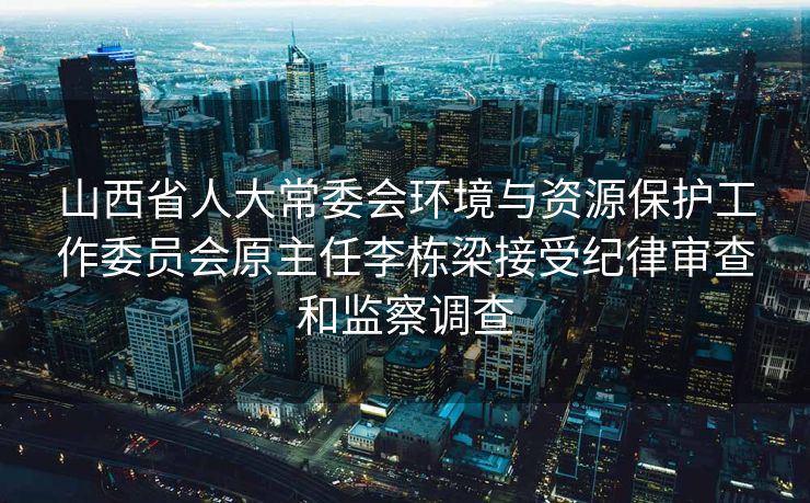 山西省人大常委会环境与资源保护工作委员会原主任李栋梁接受纪律审查和监察调查