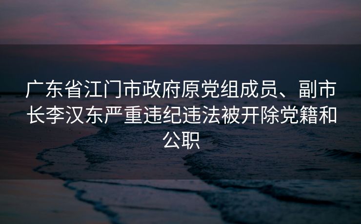 广东省江门市政府原党组成员、副市长李汉东严重违纪违法被开除党籍和公职