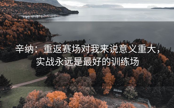 辛纳：重返赛场对我来说意义重大，实战永远是最好的训练场