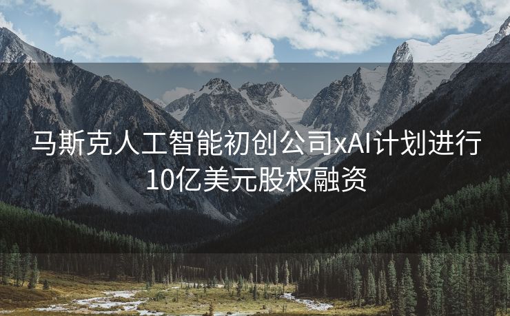 马斯克人工智能初创公司xAI计划进行10亿美元股权融资
